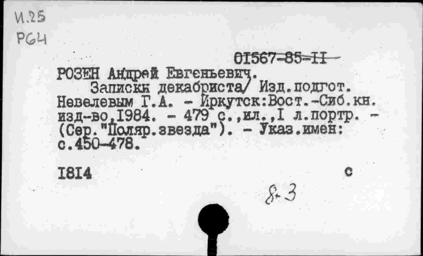 ﻿Р&Ц
01567=85=5^
РОЗЕН АХпрей Евгеньевич.
Записки декабриста/ Изд.подгот.
Невелевым Г.А. - Иркутск:Вост.-Сиб.кн изд-во,1984. - 479 с.,ил.,1 л.портр. (Сер."Поляр.звезда"). - Указ.имен: с.450-478.
1814	с